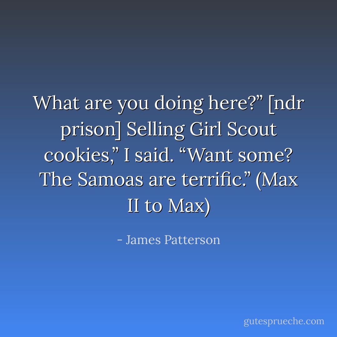 What are you doing here?” [ndr prison]<br />Selling Girl Scout cookies,” I said. “Want some? The Samoas are terrific.”<br />(Max II to Max) - James Patterson