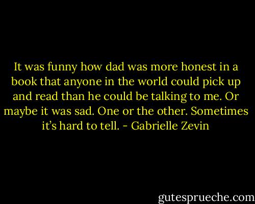 It was funny how dad was more honest in a book that anyone in the world could pick up and read than he could be talking to me. Or maybe it was sad. One or the other. Sometimes it’s hard to tell. - Gabrielle Zevin