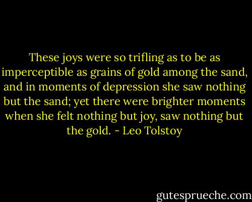 These joys were so trifling as to be as imperceptible as grains of gold among the sand, and in moments of depression she saw nothing but the sand; yet there were brighter moments when she felt nothing but joy, saw nothing but the gold. - Leo Tolstoy
