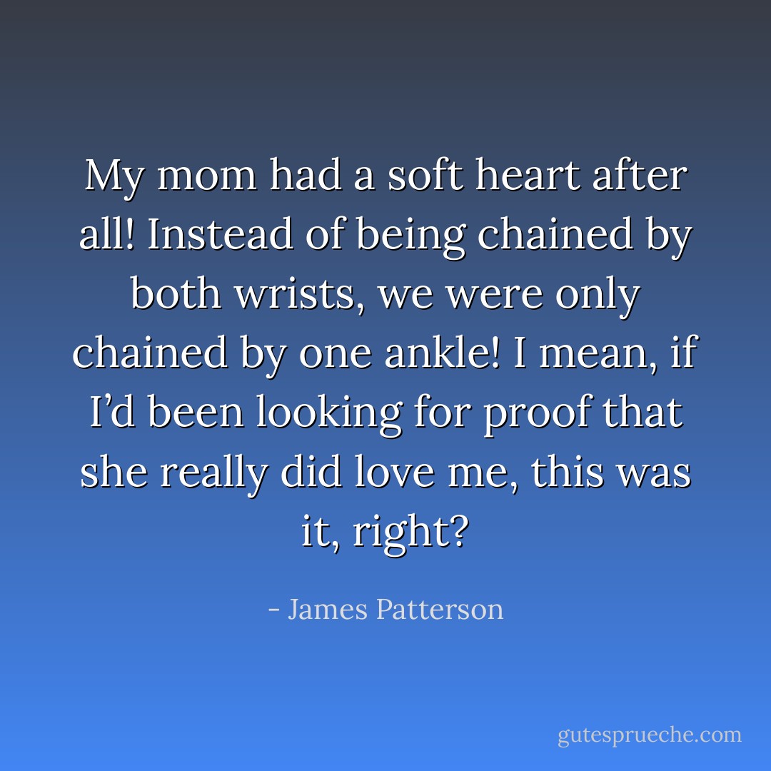 My mom had a soft heart after all! Instead of being chained by both wrists, we were only chained by one ankle!<br />I mean, if I’d been looking for proof that she really did love me, this was it, right? - James Patterson