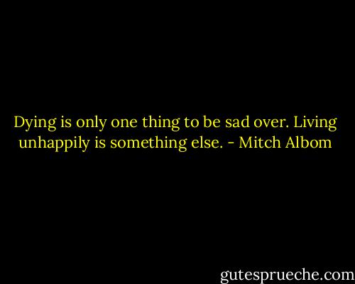 Dying is only one thing to be sad over. Living unhappily is something else. - Mitch Albom