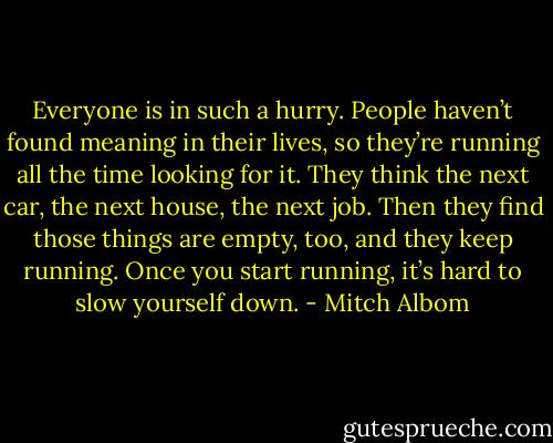 Everyone is in such a hurry. People haven’t found meaning in their lives, so they’re running all the time looking for it. They think the next car, the next house, the next job. Then they find those things are empty, too, and they keep running. Once you start running, it’s hard to slow yourself down. - Mitch Albom