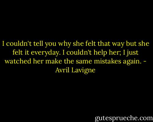 I couldn't tell you why she felt that way but she felt it everyday. I couldn't help her; I just watched her make the same mistakes again. - Avril Lavigne