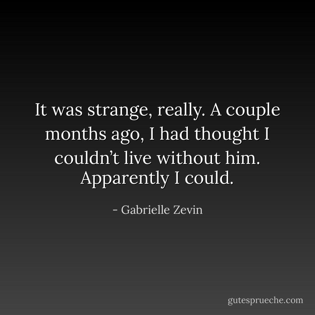 It was strange, really. A couple months ago, I had thought I couldn’t live without him. Apparently I could. - Gabrielle Zevin