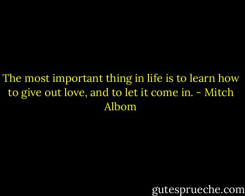 The most important thing in life is to learn how to give out love, and to let it come in. - Mitch Albom