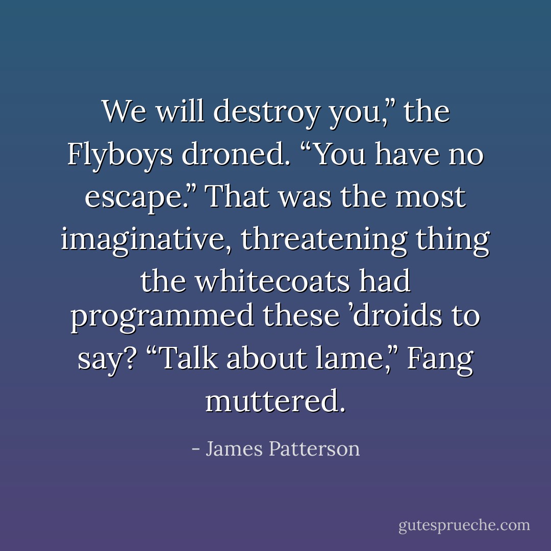 We will destroy you,” the Flyboys droned. “You have no escape.” That was the most imaginative, threatening thing the whitecoats had programmed these ’droids to say? “Talk about lame,” Fang muttered. - James Patterson
