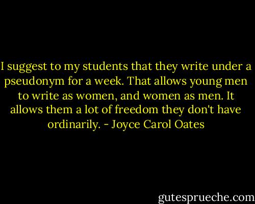 I suggest to my students that they write under a pseudonym for a week. That allows young men to write as women, and women as men. It allows them a lot of freedom they don't have ordinarily. - Joyce Carol Oates