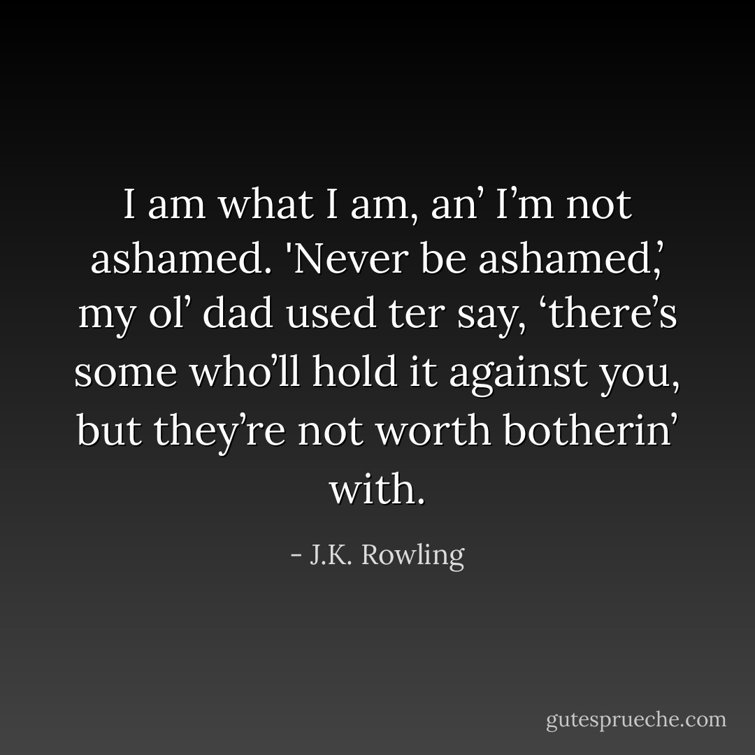 I am what I am, an’ I’m not ashamed. 'Never be ashamed,’ my ol’ dad used ter say, ‘there’s some who’ll hold it against you, but they’re not worth botherin’ with. - J.K. Rowling