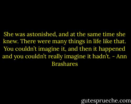 She was astonished, and at the same time she knew. There were many things in life like that. You couldn’t imagine it, and then it happened and you couldn’t really imagine it hadn’t. - Ann Brashares