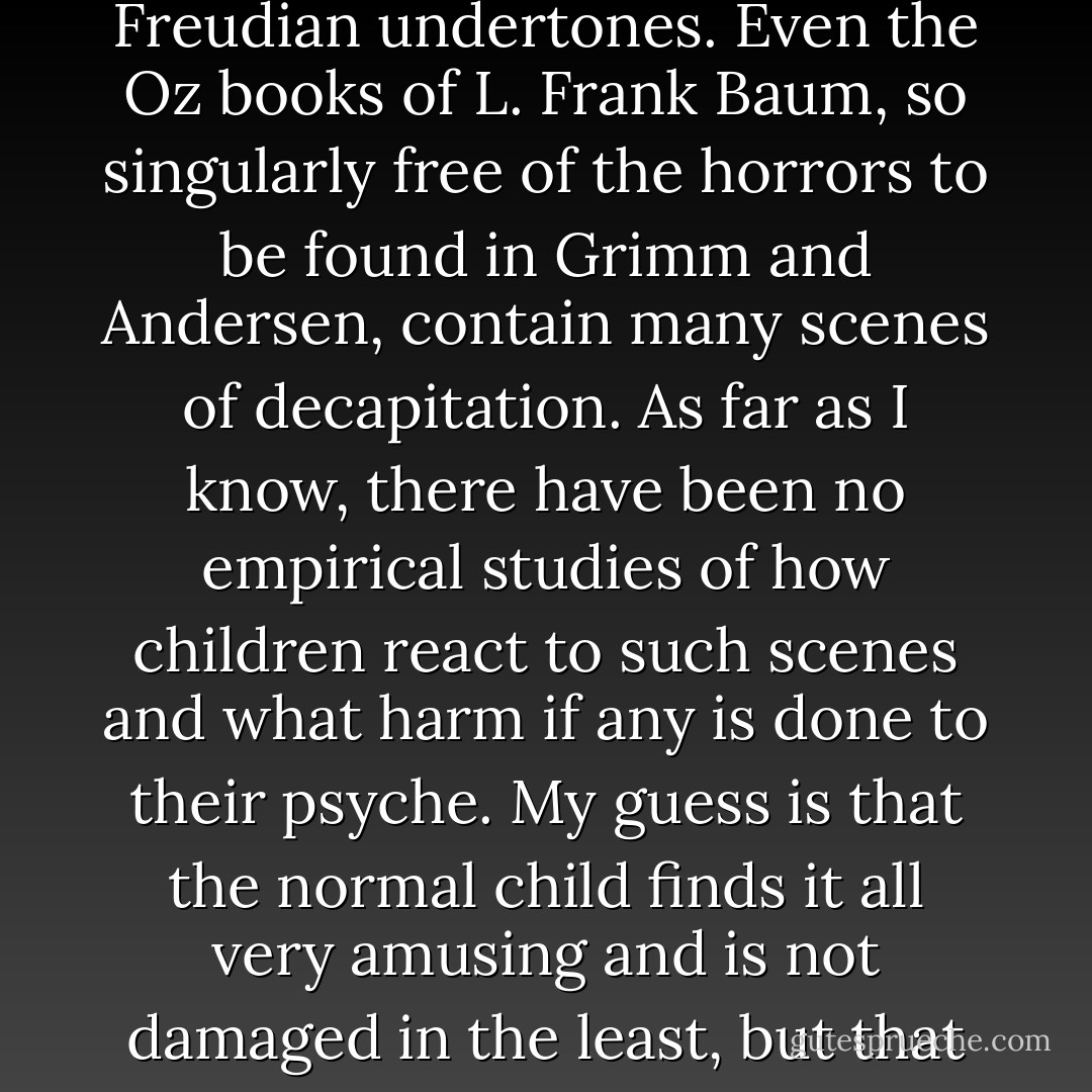 Her constant orders for beheading are shocking to those modern critics of children's literature who feel that juvenile fiction should be free of all violence and especially violence with Freudian undertones. Even the Oz books of L. Frank Baum, so singularly free of the horrors to be found in Grimm and Andersen, contain many scenes of decapitation. As far as I know, there have been no empirical studies of how children react to such scenes and what harm if any is done to their psyche. My guess is that the normal child finds it all very amusing and is not damaged in the least, but that books like <i>Alice's Adventures in Wonderland</i> and <i>The Wizard of Oz</i> should not be allowed to circulate indiscriminately among adults who are undergoing analysis. - Martin Gardner