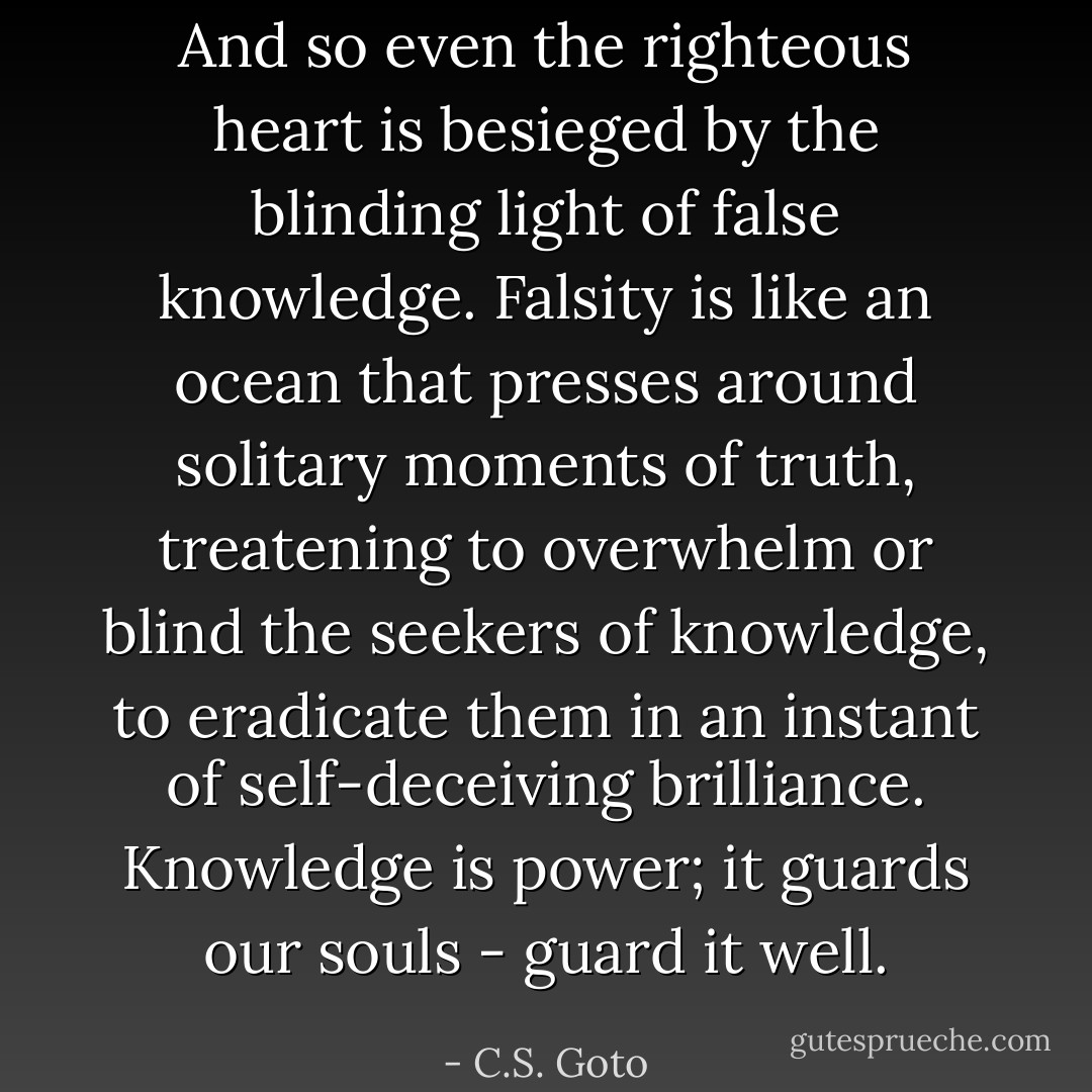 And so even the righteous heart is besieged by the blinding light of false knowledge. Falsity is like an ocean that presses around solitary moments of truth, treatening to overwhelm or blind the seekers of knowledge, to eradicate them in an instant of self-deceiving brilliance.<br />Knowledge is power; it guards our souls - guard it well. - C.S. Goto