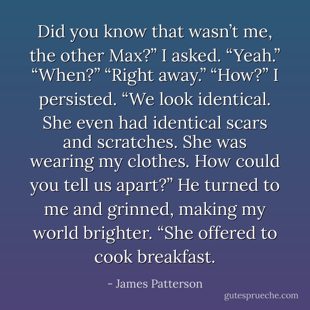 Did you know that wasn’t me, the other Max?” I asked.<br />“Yeah.”<br />“When?”<br />“Right away.”<br />“How?” I persisted. “We look identical. She even had identical scars and scratches. She was wearing my clothes. How could you tell us apart?”<br />He turned to me and grinned, making my world brighter. “She offered to cook breakfast. - James Patterson