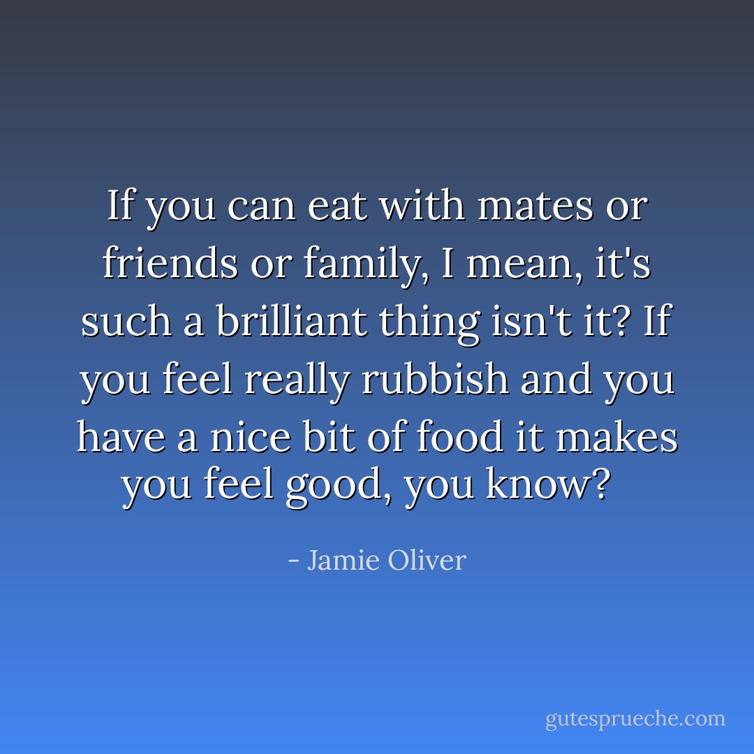 If you can eat with mates or friends or family, I mean, it's such a brilliant thing isn't it? If you feel really rubbish and you have a nice bit of food it makes you feel good, you know?<br />  - Jamie Oliver