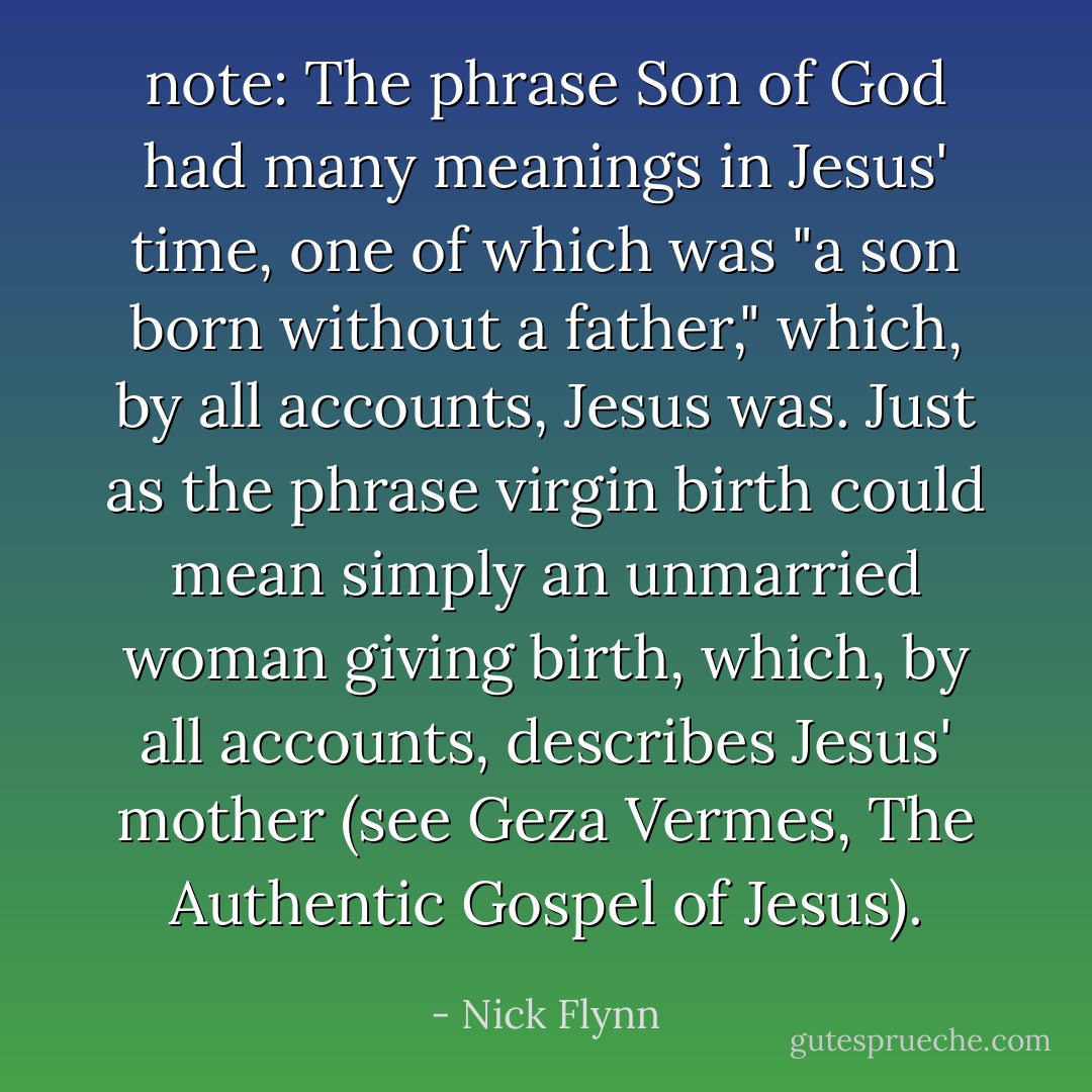 note: The phrase <em>Son of God</em> had many meanings in Jesus' time, one of which was "a son born without a father," which, by all accounts, Jesus was. Just as the phrase <em>virgin birth</em> could mean simply an unmarried woman giving birth, which, by all accounts, describes Jesus' mother (see Geza Vermes, <em>The Authentic Gospel of Jesus</em>). - Nick Flynn