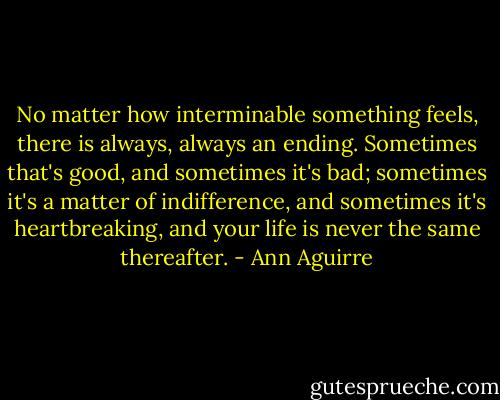 No matter how interminable something feels, there is always, always an ending. Sometimes that's good, and sometimes it's bad; sometimes it's a matter of indifference, and sometimes it's heartbreaking, and your life is never the same thereafter. - Ann Aguirre