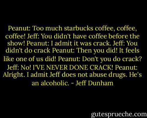 Peanut: Too much starbucks coffee, coffee, coffee!<br />Jeff: You didn't have coffee before the show!<br />Peanut: I admit it was crack.<br />Jeff: You didn't do crack<br />Peanut: Then you did! It feels like one of us did!<br />Peanut: Don't you do crack?<br />Jeff: No! I'VE NEVER DONE CRACK!<br />Peanut: Alright. I admit Jeff does not abuse drugs. He's an alcoholic. - Jeff Dunham