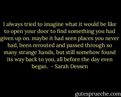 I always tried to imagine what it would be like to open your door to find something you had given up on. maybe it had seen places you never had, been rerouted and passed through so many strange hands, but still somehow found its way back to you, all before the day even began.  - Sarah Dessen