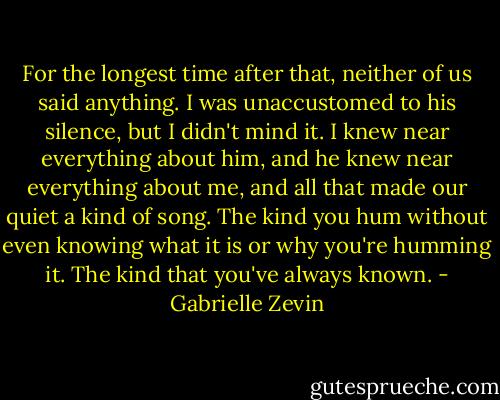 For the longest time after that, neither of us said anything. I was unaccustomed to his silence, but I didn't mind it. I knew near everything about him, and he knew near everything about me, and all that made our quiet a kind of song. The kind you hum without even knowing what it is or why you're humming it. The kind that you've always known. - Gabrielle Zevin
