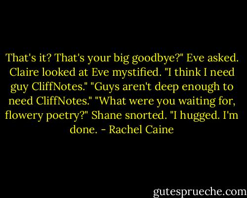 That's it? That's your big goodbye?" Eve asked.<br />Claire looked at Eve mystified. "I think I need guy CliffNotes."<br />"Guys aren't deep enough to need CliffNotes."<br />"What were you waiting for, flowery poetry?" Shane snorted. "I hugged. I'm done. - Rachel Caine