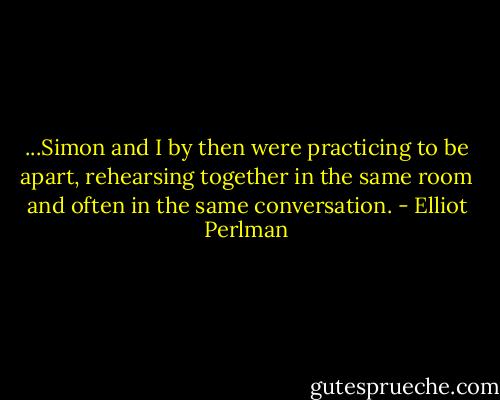 ...Simon and I by then were practicing to be apart, rehearsing together in the same room and often in the same conversation. - Elliot Perlman