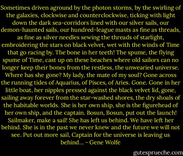 Sometimes driven aground by the photon storms, by the swirling of the galaxies, clockwise and counterclockwise, ticking with light down the dark sea-corridors lined with our silver sails, our demon-haunted sails, our hundred-league masts as fine as threads, as fine as silver needles sewing the threads of starlight, embroidering the stars on black velvet, wet with the winds of Time that go racing by. The bone in her teeth! The spume, the flying spume of Time, cast up on these beaches where old sailors can no longer keep their bones from the restless, the unwearied universe. Where has she gone? My lady, the mate of my soul? Gone across the running tides of Aquarius, of Pisces, of Aries. Gone. Gone in her little boat, her nipples pressed against the black velvet lid, gone, sailing away forever from the star-washed shores, the dry shoals of the habitable worlds. She is her own ship, she is the figurehead of her own ship, and the captain. Bosun, Bosun, put out the launch! Sailmaker, make a sail! She has left us behind. We have left her behind. She is in the past we never knew and the future we will not see. Put out more sail, Captain for the universe is leaving us behind… - Gene Wolfe