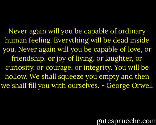 Never again will you be capable of ordinary human feeling. Everything will be dead inside you. Never again will you be capable of love, or friendship, or joy of living, or laughter, or curiosity, or courage, or integrity. You will be hollow. We shall squeeze you empty and then we shall fill you with ourselves. - George Orwell