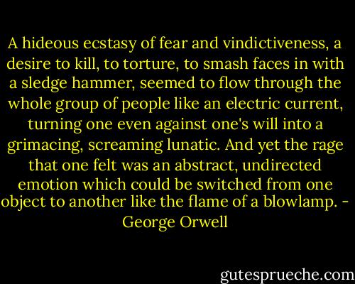 A hideous ecstasy of fear and vindictiveness, a desire to kill, to torture, to smash faces in with a sledge hammer, seemed to flow through the whole group of people like an electric current, turning one even against one's will into a grimacing, screaming lunatic. And yet the rage that one felt was an abstract, undirected emotion which could be switched from one object to another like the flame of a blowlamp. - George Orwell