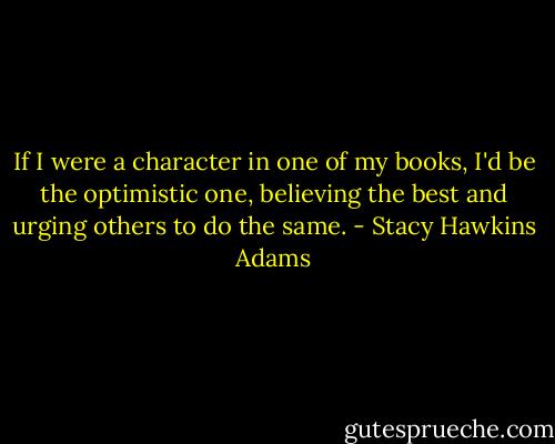 If I were a character in one of my books, I'd be the optimistic one, believing the best and urging others to do the same. - Stacy Hawkins Adams
