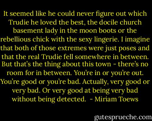 It seemed like he could never figure out which Trudie he loved the best, the docile church basement lady in the moon boots or the rebellious chick with the sexy lingerie. I imagine that both of those extremes were just poses and that the real Trudie fell somewhere in between. But that’s the thing about this town - there’s no room for in between. You’re in or you’re out. You’re good or you’re bad. Actually, very good or very bad. Or very good at being very bad without being detected.  - Miriam Toews