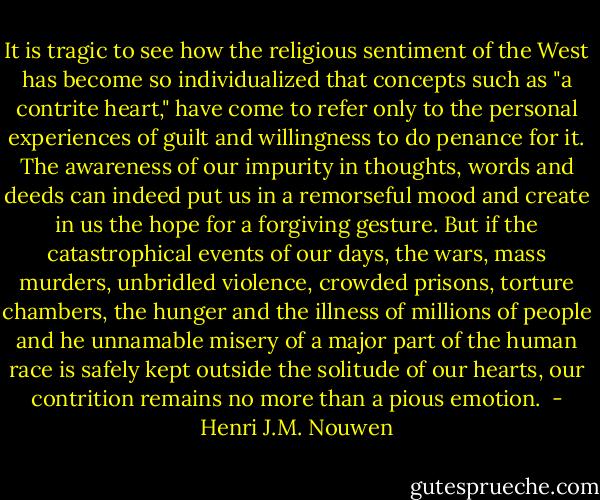 It is tragic to see how the religious sentiment of the West has become so individualized that concepts such as "a contrite heart," have come to refer only to the personal experiences of guilt and willingness to do penance for it. The awareness of our impurity in thoughts, words and deeds can indeed put us in a remorseful mood and create in us the hope for a forgiving gesture. But if the catastrophical events of our days, the wars, mass murders, unbridled violence, crowded prisons, torture chambers, the hunger and the illness of millions of people and he unnamable misery of a major part of the human race is safely kept outside the solitude of our hearts, our contrition remains no more than a pious emotion.  - Henri J.M. Nouwen