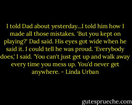 I told Dad about yesterday...I told him how I made all those mistakes.<br />'But you kept on playing?' Dad said. His eyes got wide when he said it. I could tell he was proud.<br />'Everybody does,' I said. 'You can't just get up and walk away every time you mess up. You'd never get anywhere. - Linda Urban
