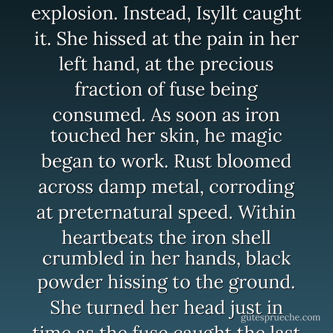 Jodiya's shoulders shook in a silent laugh. Slowly, she lowered her pistol.<br />And flung the grenade she held in her other hand.<br />The fuse kindled in midair, burning unnaturally fast. No chance to outrun the explosion.<br />Instead, Isyllt caught it. She hissed at the pain in her left hand, at the precious fraction of fuse being consumed. As soon as iron touched her skin, he magic began to work. Rust bloomed across damp metal, corroding at preternatural speed. Within heartbeats the iron shell crumbled in her hands, black powder hissing to the ground. She turned her head just in time as the fuse caught the last of the gunpowder and sprayed her with sparks.<br />Her hand twisted with the pain of it, but she bared her teeth at Jodiya. "Again?"<br /> - Amanda Downum