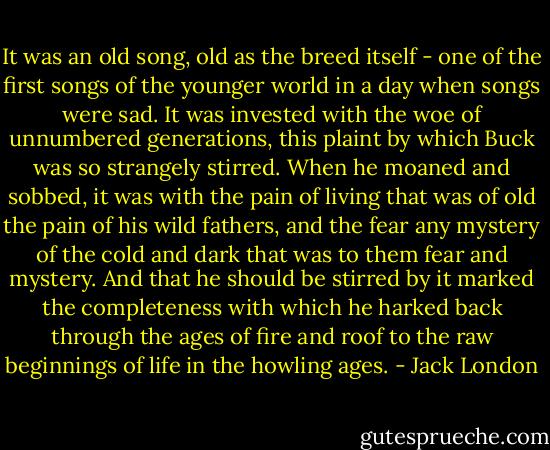 It was an old song, old as the breed itself - one of the first songs of the younger world in a day when songs were sad. It was invested with the woe of unnumbered generations, this plaint by which Buck was so strangely stirred. When he moaned and sobbed, it was with the pain of living that was of old the pain of his wild fathers, and the fear any mystery of the cold and dark that was to them fear and mystery. And that he should be stirred by it marked the completeness with which he harked back through the ages of fire and roof to the raw beginnings of life in the howling ages. - Jack London