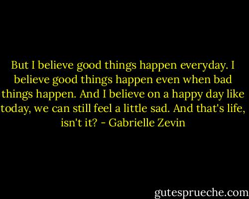 But I believe good things happen everyday. I believe good things happen even when bad things happen. And I believe on a happy day like today, we can still feel a little sad. And that's life, isn't it? - Gabrielle Zevin