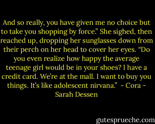 And so really, you have given me no choice but to take you shopping by<br />force.” She sighed, then reached up, dropping her sunglasses down from<br />their perch on her head to cover her eyes. “Do you even realize how happy<br />the average teenage girl would be in your shoes? I have a credit card. We’re<br />at the mall. I want to buy you things. It’s like adolescent nirvana.”<br /><br />- Cora - Sarah Dessen