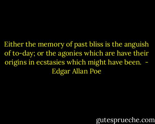 Either the memory of past bliss is the anguish of to-day; or the agonies which are have their origins in ecstasies which might have been.  - Edgar Allan Poe
