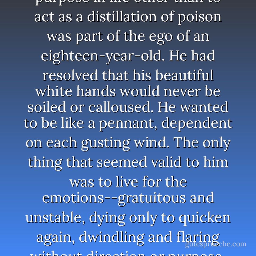 His conviction of having no purpose in life other than to act as a distillation of poison was part of the ego of an eighteen-year-old. He had resolved that his beautiful white hands would never be soiled or calloused. He wanted to be like a pennant, dependent on each gusting wind. The only thing that seemed valid to him was to live for the emotions--gratuitous and unstable, dying only to quicken again, dwindling and flaring without direction or purpose. - Yukio Mishima