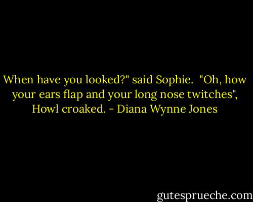When have you looked?" said Sophie.<br /><br />"Oh, how your ears flap and your long nose twitches", Howl croaked. - Diana Wynne Jones