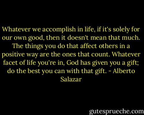 Whatever we accomplish in life, if it's solely for our own good, then it doesn't mean that much. The things you do that affect others in a positive way are the ones that count. Whatever facet of life you're in, God has given you a gift; do the best you can with that gift. - Alberto Salazar
