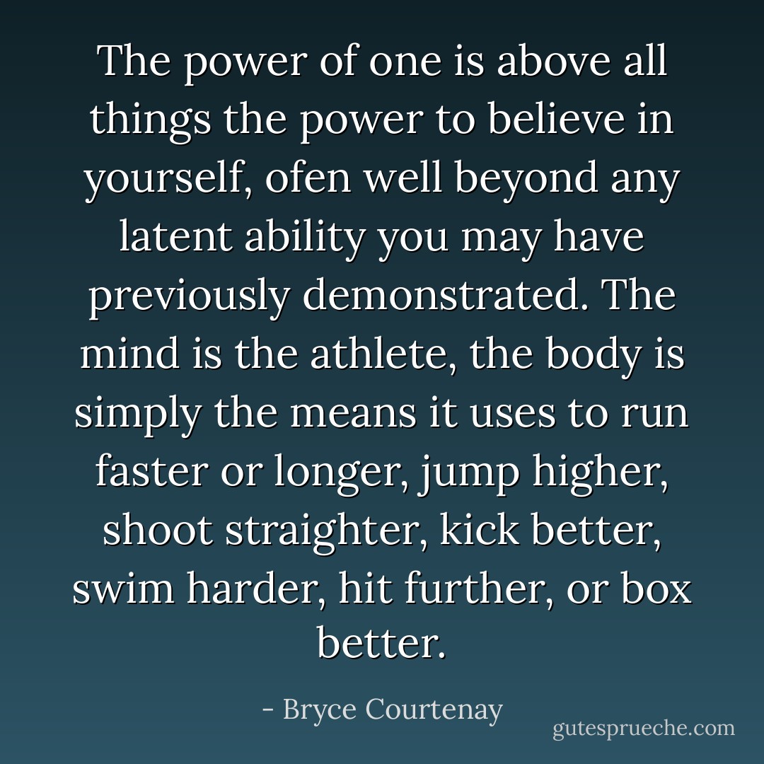 The power of one is above all things the power to believe in yourself, ofen well beyond any latent ability you may have previously demonstrated. The mind is the athlete, the body is simply the means it uses to run faster or longer, jump higher, shoot straighter, kick better, swim harder, hit further, or box better. - Bryce Courtenay