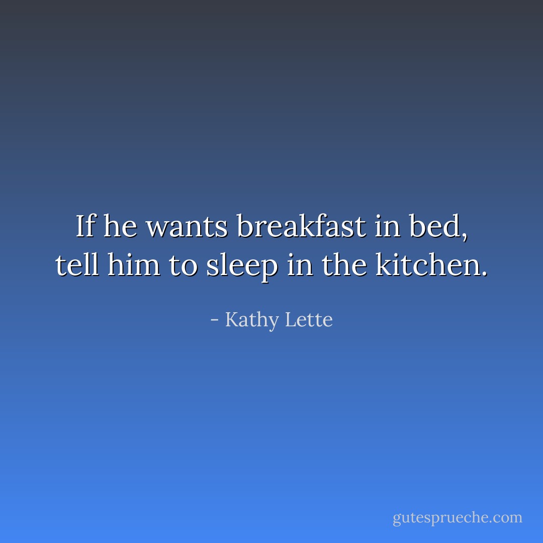If he wants breakfast in bed, tell him to sleep in the kitchen. - Kathy Lette