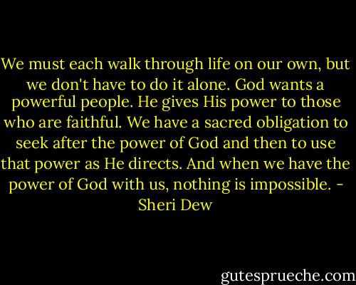 We must each walk through life on our own, but we don't have to do it alone. God wants a powerful people. He gives His power to those who are faithful. We have a sacred obligation to seek after the power of God and then to use that power as He directs. And when we have the power of God with us, nothing is impossible. - Sheri Dew