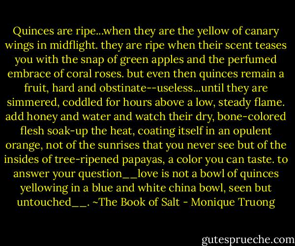 Quinces are ripe...when they are the yellow of canary wings in midflight. they are ripe when their scent teases you with the snap of green apples and the perfumed embrace of coral roses. but even then quinces remain a fruit, hard and obstinate--useless...until they are simmered, coddled for hours above a low, steady flame. add honey and water and watch their dry, bone-colored flesh soak-up the heat, coating itself in an opulent orange, not of the sunrises that you never see but of the insides of tree-ripened papayas, a color you can taste. to answer your question__love is not a bowl of quinces yellowing in a blue and white china bowl, seen but untouched__. ~The Book of Salt - Monique Truong