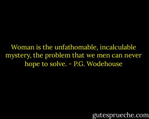 Woman is the unfathomable, incalculable mystery, the problem that we men can never hope to solve. - P.G. Wodehouse
