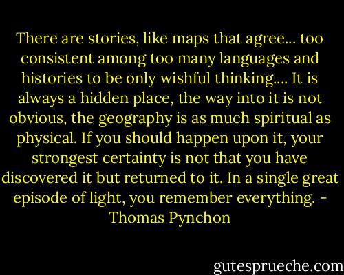 There are stories, like maps that agree... too consistent among too many languages and histories to be only wishful thinking.... It is always a hidden place, the way into it is not obvious, the geography is as much spiritual as physical. If you should happen upon it, your strongest certainty is not that you have discovered it but returned to it. In a single great episode of light, you remember everything. - Thomas Pynchon