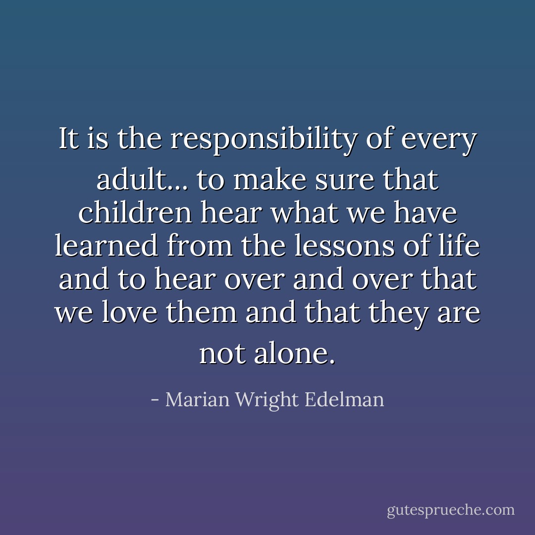 It is the responsibility of every adult... to make sure that children hear what we have learned from the lessons of life and to hear over and over that we love them and that they are not alone. - Marian Wright Edelman