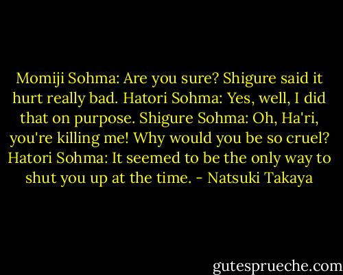Momiji Sohma: Are you sure? Shigure said it hurt really bad.<br />Hatori Sohma: Yes, well, I did that on purpose.<br />Shigure Sohma: Oh, Ha'ri, you're killing me! Why would you be so cruel?<br />Hatori Sohma: It seemed to be the only way to shut you up at the time. - Natsuki Takaya