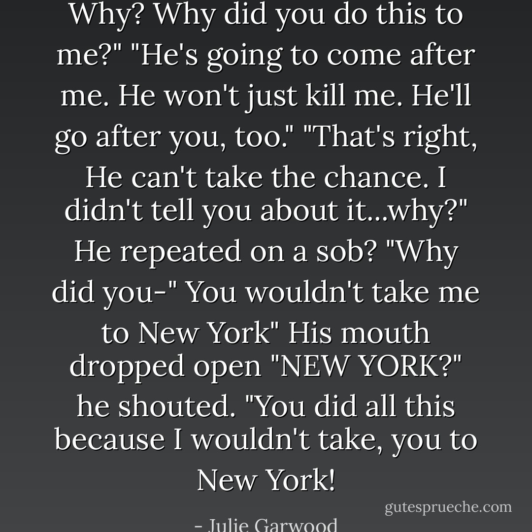 Why? Why did you do this to me?" "He's going to come after me. He won't just kill me. He'll go after you, too." "That's right, He can't take the chance. I didn't tell you about it...why?" He repeated on a sob? "Why did you-"<br />You wouldn't take me to New York"<br />His mouth dropped open "NEW YORK?" he shouted. "You did all this because I wouldn't take, you to New York! - Julie Garwood
