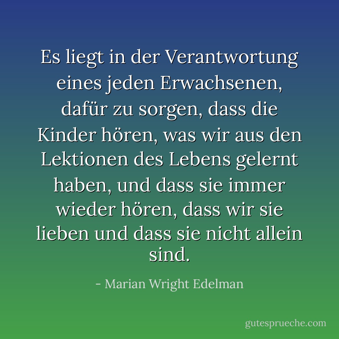 Es liegt in der Verantwortung eines jeden Erwachsenen, dafür zu sorgen, dass die Kinder hören, was wir aus den Lektionen des Lebens gelernt haben, und dass sie immer wieder hören, dass wir sie lieben und dass sie nicht allein sind. - Marian Wright Edelman<