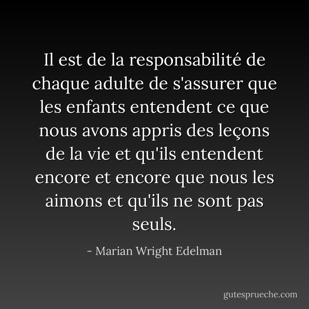 Il est de la responsabilité de chaque adulte de s'assurer que les enfants entendent ce que nous avons appris des leçons de la vie et qu'ils entendent encore et encore que nous les aimons et qu'ils ne sont pas seuls. - Marian Wright Edelman